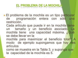 EL PROBLEMA DE LA MOCHILA.
 El problema de la mochila es un tipo particular
de programación entera con sólo una
restricción.
Cada artículo que puede ir en la mochila tiene
un tamaño y un beneficio asociado. La
mochila tiene una capacidad máxima. ¿Qué
se debe llevar en la
mochila para maximizar el beneficio total? A
modo de ejemplo supongamos que hay tres
artículos
como se muestra en la Tabla 3, y suponga que
la capacidad de la mochila es 5.
 