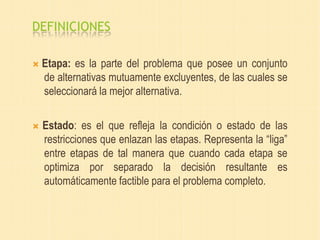 DEFINICIONES
 Etapa: es la parte del problema que posee un conjunto
de alternativas mutuamente excluyentes, de las cuales se
seleccionará la mejor alternativa.
 Estado: es el que refleja la condición o estado de las
restricciones que enlazan las etapas. Representa la “liga”
entre etapas de tal manera que cuando cada etapa se
optimiza por separado la decisión resultante es
automáticamente factible para el problema completo.
 