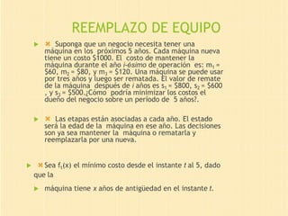 REEMPLAZO DE EQUIPO
  Suponga que un negocio necesita tener una
máquina en los próximos 5 años. Cada máquina nueva
tiene un costo $1000. El costo de mantener la
máquina durante el año i-ésimo de operación es: m1 =
$60, m2 = $80, y m3 = $120. Una máquina se puede usar
por tres años y luego ser rematada. El valor de remate
de la máquina después de i años es s1 = $800, s2 = $600
, y s3 = $500.¿Cómo podría minimizar los costos el
dueño del negocio sobre un período de 5 años?.
  Las etapas están asociadas a cada año. El estado
será la edad de la máquina en ese año. Las decisiones
son ya sea mantener la máquina o rematarla y
reemplazarla por una nueva.
 Sea ft(x) el mínimo costo desde el instante t al 5, dado
que la
 máquina tiene x años de antigüedad en el instante t.
 