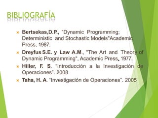 BIBLIOGRAFÍA
 Bertsekas,D.P., "Dynamic Programming;
Deterministic and Stochastic Models"Academic
Press, 1987.
 Dreyfus S.E. y Law A.M., "The Art and Theory of
Dynamic Programming", Academic Press, 1977.
 Hiller, F. S. “Introducción a la Investigación de
Operaciones”. 2008
 Taha, H. A. “Investigación de Operaciones”. 2005
 