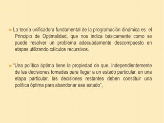  La teoría unificadora fundamental de la programación dinámica es el
Principio de Optimalidad, que nos indica básicamente como se
puede resolver un problema adecuadamente descompuesto en
etapas utilizando cálculos recursivos.
 “Una política óptima tiene la propiedad de que, independientemente
de las decisiones tomadas para llegar a un estado particular, en una
etapa particular, las decisiones restantes deben constituir una
política óptima para abandonar ese estado”,
 