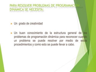 PARA RESOLVER PROBLEMAS DE PROGRAMACIÓN
DINÁMICA SE NECESITA:
 Un grado de creatividad
 Un buen conocimiento de la estructura general de los
problemas de programación dinámica para reconocer cuando
un problema se puede resolver por medio de estos
procedimientos y como esto se puede llevar a cabo.
 
