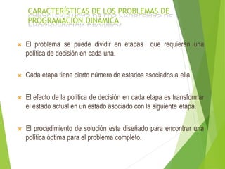 CARACTERÍSTICAS DE LOS PROBLEMAS DE
PROGRAMACIÓN DINÁMICA
que requieren una El problema se puede dividir en etapas
política de decisión en cada una.
 Cada etapa tiene cierto número de estados asociados a ella.
 El efecto de la política de decisión en cada etapa es transformar
el estado actual en un estado asociado con la siguiente etapa.
 El procedimiento de solución esta diseñado para encontrar una
política óptima para el problema completo.
 