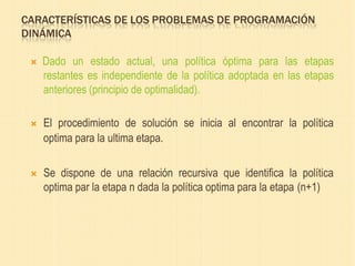 CARACTERÍSTICAS DE LOS PROBLEMAS DE PROGRAMACIÓN
DINÁMICA
 Dado un estado actual, una política óptima para las etapas
restantes es independiente de la política adoptada en las etapas
anteriores (principio de optimalidad).
 El procedimiento de solución se inicia al encontrar la política
optima para la ultima etapa.
 Se dispone de una relación recursiva que identifica la política
optima par la etapa n dada la política optima para la etapa (n+1)
 