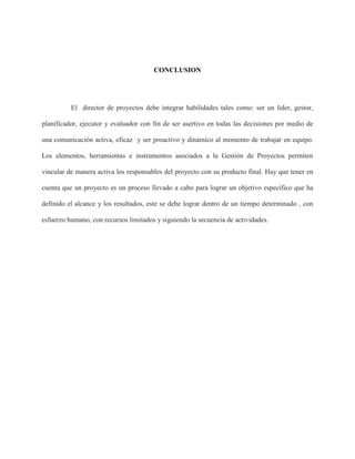 CONCLUSION
El director de proyectos debe integrar habilidades tales como: ser un líder, gestor,
planificador, ejecutor y evaluador con fin de ser asertivo en todas las decisiones por medio de
una comunicación activa, eficaz y ser proactivo y dinámico al momento de trabajar en equipo.
Los elementos, herramientas e instrumentos asociados a la Gestión de Proyectos permiten
vincular de manera activa los responsables del proyecto con su producto final. Hay que tener en
cuenta que un proyecto es un proceso llevado a cabo para lograr un objetivo específico que ha
definido el alcance y los resultados, este se debe lograr dentro de un tiempo determinado , con
esfuerzo humano, con recursos limitados y siguiendo la secuencia de actividades.
 