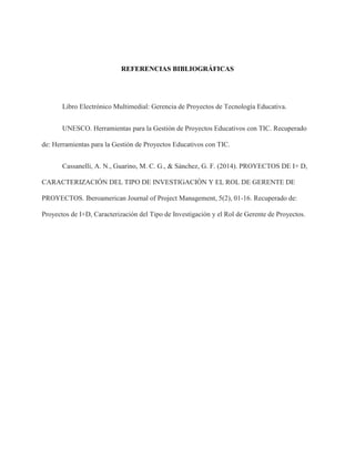 REFERENCIAS BIBLIOGRÁFICAS
Libro Electrónico Multimedial: Gerencia de Proyectos de Tecnología Educativa.
UNESCO. Herramientas para la Gestión de Proyectos Educativos con TIC. Recuperado
de: Herramientas para la Gestión de Proyectos Educativos con TIC.
Cassanelli, A. N., Guarino, M. C. G., & Sánchez, G. F. (2014). PROYECTOS DE I+ D,
CARACTERIZACIÓN DEL TIPO DE INVESTIGACIÓN Y EL ROL DE GERENTE DE
PROYECTOS. Iberoamerican Journal of Project Management, 5(2), 01-16. Recuperado de:
Proyectos de I+D, Caracterización del Tipo de Investigación y el Rol de Gerente de Proyectos.
 