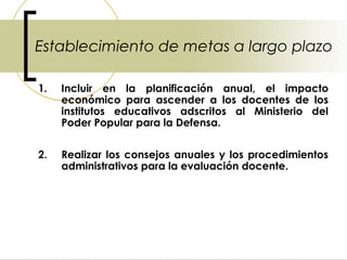 Establecimiento de metas a largo plazo

1.   Incluir en la planificación anual, el impacto
     económico para ascender a los docentes de los
     institutos educativos adscritos al Ministerio del
     Poder Popular para la Defensa.


2.   Realizar los consejos anuales y los procedimientos
     administrativos para la evaluación docente.
 
