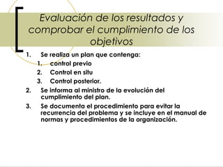 Evaluación de los resultados y
 comprobar el cumplimiento de los
             objetivos
1.  Se realiza un plan que contenga:
   1. control previo
   2. Control en situ
   3. Control posterior.
2.  Se informa al ministro de la evolución del
    cumplimiento del plan.
3.  Se documenta el procedimiento para evitar la
    recurrencia del problema y se incluye en el manual de
    normas y procedimientos de la organización.
 