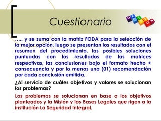 Cuestionario
….. y se suma con la matriz FODA para la selección de
la mejor opción, luego se presentan los resultados con el
resumen del procedimiento, las posibles soluciones
puntuadas con los resultados de las matrices
respectivas, las conclusiones bajo el formato hecho +
consecuencia y por lo menos una (01) recomendación
por cada conclusión emitida.
¿Al servicio de cuáles objetivos y valores se solucionan
los problemas?
Los problemas se solucionan en base a los objetivos
planteados y la Misión y las Bases Legales que rigen a la
institución La Seguridad Integral.
 