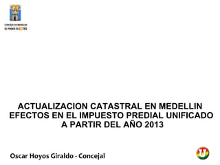 ACTUALIZACION CATASTRAL EN MEDELLIN
EFECTOS EN EL IMPUESTO PREDIAL UNIFICADO
          A PARTIR DEL AÑO 2013


Oscar Hoyos Giraldo - Concejal
 