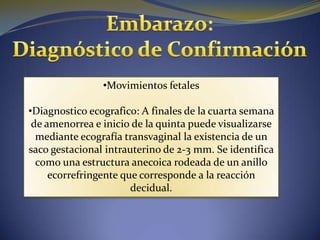 •Movimientos fetales

•Diagnostico ecografico: A finales de la cuarta semana
 de amenorrea e inicio de la quinta puede visualizarse
  mediante ecografía transvaginal la existencia de un
saco gestacional intrauterino de 2-3 mm. Se identifica
  como una estructura anecoica rodeada de un anillo
     ecorrefringente que corresponde a la reacción
                       decidual.
 