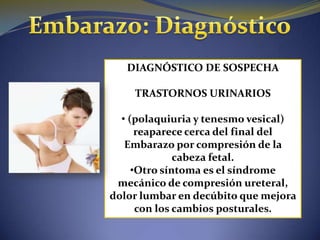DIAGNÓSTICO DE SOSPECHA

    TRASTORNOS URINARIOS

  • (polaquiuria y tenesmo vesical)
      reaparece cerca del final del
   Embarazo por compresión de la
              cabeza fetal.
     •Otro síntoma es el síndrome
 mecánico de compresión ureteral,
dolor lumbar en decúbito que mejora
      con los cambios posturales.
 