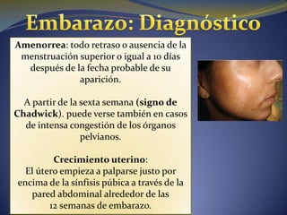 Amenorrea: todo retraso o ausencia de la
 menstruación superior o igual a 10 días
  después de la fecha probable de su
              aparición.

  A partir de la sexta semana (signo de
Chadwick). puede verse también en casos
  de intensa congestión de los órganos
                 pelvianos.

         Crecimiento uterino:
  El útero empieza a palparse justo por
encima de la sínfisis púbica a través de la
   pared abdominal alrededor de las
        12 semanas de embarazo.
 