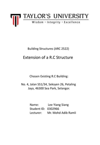 Building Structures (ARC 2522)
Extension of a R.C Structure
Name: Lee Yiang Siang
Student ID: 0302966
Lecturer: Mr. Mohd Adib Ramli
Chosen Existing R.C Building:
No. 4, Jalan SS1/34, Seksyen 26, Petaling
Jaya, 46300 Sea Park, Selangor.
 