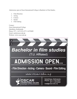Admissions open at Oscar International College in Bachelor in Film Studies. 
 Film Direction 
 Acting 
 Camera 
 Sound 
 Film Editing 
Contact: 
Oscar International College 
Sukedhara, Kathmandu 
Phone: 977- 1-4371874, 977-1-4370409 
Email: mail@oscar.edu.np 
Website: www.oscar.edu.np 
