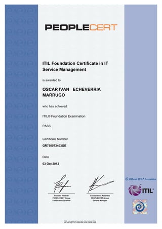 .
ITIL Foundation Certificate in IT
Service Management
who has achieved
Certificate Number
Date
is awarded to
Panorea Theleriti
PEOPLECERT Group
Certification Qualifier
Constantinos Kesentes
PEOPLECERT Group
General Manager
OSCAR IVAN ECHEVERRIA
MARRUGO
ITIL® Foundation Examination
PASS
GR750073403OE
03 Oct 2013
ITIL® is a registered trade mark of the Cabinet Office
The Swirl logo™ is a trade mark of the Cabinet Office
 