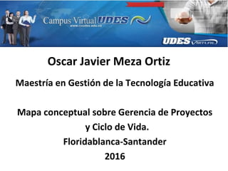Oscar Javier Meza Ortiz
Maestría en Gestión de la Tecnología Educativa
Mapa conceptual sobre Gerencia de Proyectos
y Ciclo de Vida.
Floridablanca-Santander
2016
 
