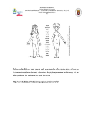 UNIVERSIDAD DE PAMPLONA
                                     COMPUTADORES PARA EDUCAR
              ESTRATEGIA DE FORMACIÓN Y ACCESO PARA LA APROPIACIÓN PEDAGÓGICA DE LAS TIC
                                    PROYECTO PEDAGÓGICO CON TIC
                                                2012




Así como también es esta pagina web se encuentra información sobre el cuerpo
humano mostrada en formato interactivo, la pagina pertenece a discovery kid, en
ella aparte de ver se interactúa y se escucha.


http://www.tudiscoverykids.com/juegos/cuerpo-humano/
 