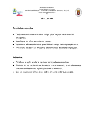 UNIVERSIDAD DE PAMPLONA
                                     COMPUTADORES PARA EDUCAR
              ESTRATEGIA DE FORMACIÓN Y ACCESO PARA LA APROPIACIÓN PEDAGÓGICA DE LAS TIC
                                    PROYECTO PEDAGÓGICO CON TIC
                                                2012



                                        EVALUACIÓN




Resultados esperados


   Detectar los limitantes de nuestro cuerpo y que hay que hacer ante una
   emergencia.
   Incentivar a los niños a conocer su cuerpo.
   Sensibilizar a los estudiantes a que cuiden su cuerpo de cualquier percance.
   Presentar a través de las TIC (Blog) a la comunidad desarrollo del proyecto.




Indirectos:

   Fortalecer la unión familiar a través de las jornadas pedagógicas.
   Propiciar en los habitantes de la vereda puente quemado y sus alrededores
   una actitud más solidaria y participativa con la institución.
   Que los estudiantes formen a sus padres en como cuidar sus cuerpos.
 