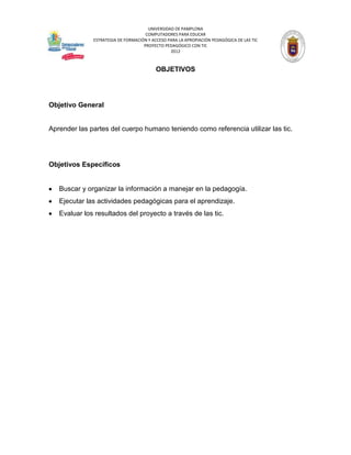 UNIVERSIDAD DE PAMPLONA
                                     COMPUTADORES PARA EDUCAR
              ESTRATEGIA DE FORMACIÓN Y ACCESO PARA LA APROPIACIÓN PEDAGÓGICA DE LAS TIC
                                    PROYECTO PEDAGÓGICO CON TIC
                                                2012



                                          OBJETIVOS




Objetivo General


Aprender las partes del cuerpo humano teniendo como referencia utilizar las tic.




Objetivos Específicos


   Buscar y organizar la información a manejar en la pedagogía.
   Ejecutar las actividades pedagógicas para el aprendizaje.
   Evaluar los resultados del proyecto a través de las tic.
 