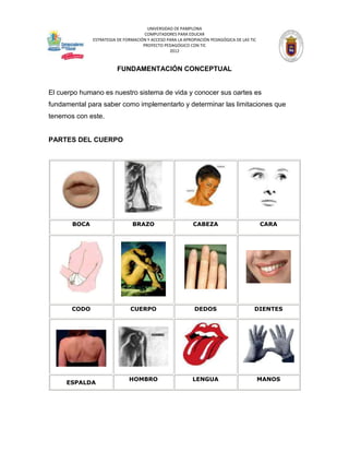UNIVERSIDAD DE PAMPLONA
                                     COMPUTADORES PARA EDUCAR
              ESTRATEGIA DE FORMACIÓN Y ACCESO PARA LA APROPIACIÓN PEDAGÓGICA DE LAS TIC
                                    PROYECTO PEDAGÓGICO CON TIC
                                                2012



                        FUNDAMENTACIÓN CONCEPTUAL


El cuerpo humano es nuestro sistema de vida y conocer sus oartes es
fundamental para saber como implementarlo y determinar las limitaciones que
tenemos con este.


PARTES DEL CUERPO




       BOCA                    BRAZO                       CABEZA                          CARA




       CODO                    CUERPO                       DEDOS                      DIENTES




                              HOMBRO                       LENGUA                          MANOS
     ESPALDA
 