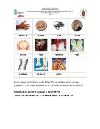 UNIVERSIDAD DE PAMPLONA
                                     COMPUTADORES PARA EDUCAR
              ESTRATEGIA DE FORMACIÓN Y ACCESO PARA LA APROPIACIÓN PEDAGÓGICA DE LAS TIC
                                    PROYECTO PEDAGÓGICO CON TIC
                                                2012




      MUÑECA                    NARIZ                         OJO                          OREJA




      PECHO                      PELO                     PIERNAS                          PIES




     RODILLA                  TOBILLO                        UÑAS



Como es para transmitir por medio de las TIC, se muestran varias formas o
imágenes con las cuales se puede ver el cuerpo de una forma más audiovisual.


DIBUJOS DEL CUERPO HUMANO Y SUS PARTES
DIBUJOS E IMAGENES DEL CUERPO HUMANO Y SUS PARTES
 