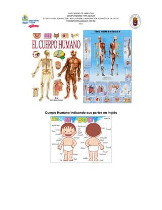 UNIVERSIDAD DE PAMPLONA
                       COMPUTADORES PARA EDUCAR
ESTRATEGIA DE FORMACIÓN Y ACCESO PARA LA APROPIACIÓN PEDAGÓGICA DE LAS TIC
                      PROYECTO PEDAGÓGICO CON TIC
                                  2012




 Cuerpo Humano indicando sus partes en inglés
 