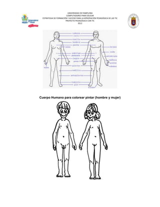 UNIVERSIDAD DE PAMPLONA
                         COMPUTADORES PARA EDUCAR
  ESTRATEGIA DE FORMACIÓN Y ACCESO PARA LA APROPIACIÓN PEDAGÓGICA DE LAS TIC
                        PROYECTO PEDAGÓGICO CON TIC
                                    2012




Cuerpo Humano para colorear pintar (hombre y mujer)
 
