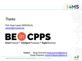 I4MS 2016: FOSTERING DIGITAL INDUSTRIAL INNOVATION IN EUROPE · 23rd and 24th of June · Amsterdam
Smart Products > Intelligent Processes > Digital Business
Thanks
Prof. Oscar Lazaro (INNOVALIA)
olazaro@innovalia.org.
Contact: Sergio Gusmeroli (sergio.gusmeroli@polimi.it)
Claudio Palasciano (claudio.Palasciano@polimi.it)
 