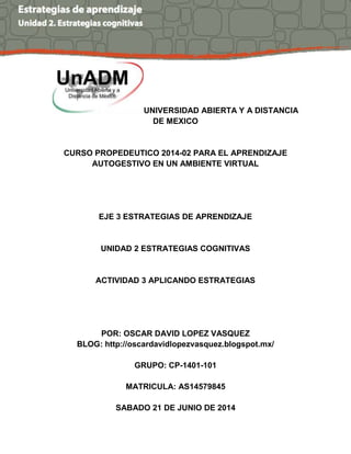 UNIVERSIDAD ABIERTA Y A DISTANCIA
DE MEXICO
CURSO PROPEDEUTICO 2014-02 PARA EL APRENDIZAJE
AUTOGESTIVO EN UN AMBIENTE VIRTUAL
EJE 3 ESTRATEGIAS DE APRENDIZAJE
UNIDAD 2 ESTRATEGIAS COGNITIVAS
ACTIVIDAD 3 APLICANDO ESTRATEGIAS
POR: OSCAR DAVID LOPEZ VASQUEZ
BLOG: http://oscardavidlopezvasquez.blogspot.mx/
GRUPO: CP-1401-101
MATRICULA: AS14579845
SABADO 21 DE JUNIO DE 2014
 