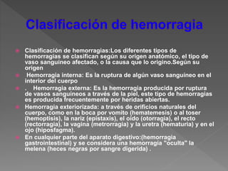  Clasificación de hemorragias:Los diferentes tipos de
hemorragias se clasifican según su origen anatómico, el tipo de
vaso sanguíneo afectado, o la causa que lo origino.Según su
origen
 Hemorragia interna: Es la ruptura de algún vaso sanguíneo en el
interior del cuerpo
 . Hemorragia externa: Es la hemorragia producida por ruptura
de vasos sanguíneos a través de la piel, este tipo de hemorragias
es producida frecuentemente por heridas abiertas.
 Hemorragia exteriorizada: a través de orificios naturales del
cuerpo, como en la boca por vomito (hematemesis) o al toser
(hemoptisis), la nariz (epistaxis), el oído (otorragia), el recto
(rectorragia), la vagina (metrorragia) y la uretra (hematuria) y en el
ojo (hiposfagma).
 En cualquier parte del aparato digestivo:(hemorragia
gastrointestinal) y se considera una hemorragía "oculta" la
melena (heces negras por sangre digerida) .
 