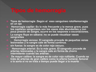 Tipos de hemorragia :Según el vaso sanguíneo rotoHemorragia
en un ojo
 Hemorragia capilar: Es la más frecuente y la menos grave, pues
los capilares sanguíneos son los vasos más abundantes y con
poca presión de sangre, ocurre en los raspones o excoriaciones.
 La sangre fluye en sábana: no se puede visualizar vasos
sangrantes
 . Hemorragia venosa: El sangrado procede de pequeñas venas
lesionadas y la sangre sale de forma continua.
 sin fuerza: la sangre es de color rojo oscuro.
 Hemorragia arterial: Es la más grave. El sangrado procede de
arterias lesionadas y la sangre sale en forma de chorro
intermitente cuando las arterias .
 De mayor calibre: la sangre es de color rojo rutilante. Cuando se
trata de arterias de gran calibre como la arteria humeral, femoral
o la aorta si no se trata a tiempo puede llegar a la muerte
 