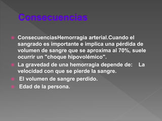  ConsecuenciasHemorragia arterial.Cuando el
sangrado es importante e implica una pérdida de
volumen de sangre que se aproxima al 70%, suele
ocurrir un "choque hipovolémico".
 La gravedad de una hemorragia depende de: La
velocidad con que se pierde la sangre.
 El volumen de sangre perdido.
 Edad de la persona.
 