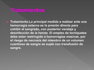  Tratamiento:La principal medida a realizar ante una
hemorragia externa es la presión directa para
cohibir el sangrado, con posterior vendaje y
desinfección de la herida. El empleo de torniquetes
debe estar restringido a hemorragias masivas, por
el riesgo de necrosis del miembro de un volumen
cuantioso de sangre se suple con transfusión de
sangre.
 