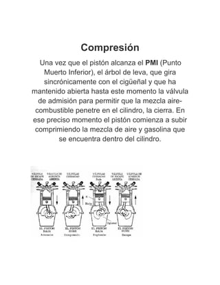 Compresión
Una vez que el pistón alcanza el PMI (Punto
Muerto Inferior), el árbol de leva, que gira
sincrónicamente con el cigüeñal y que ha
mantenido abierta hasta este momento la válvula
de admisión para permitir que la mezcla aire-
combustible penetre en el cilindro, la cierra. En
ese preciso momento el pistón comienza a subir
comprimiendo la mezcla de aire y gasolina que
se encuentra dentro del cilindro.
 