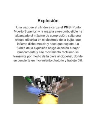 Explosión
Una vez que el cilindro alcanza el PMS (Punto
Muerto Superior) y la mezcla aire-combustible ha
alcanzado el máximo de compresión, salta una
chispa eléctrica en el electrodo de la bujía, que
inflama dicha mezcla y hace que explote. La
fuerza de la explosión obliga al pistón a bajar
bruscamente y ese movimiento rectilíneo se
transmite por medio de la biela al cigüeñal, donde
se convierte en movimiento giratorio y trabajo útil.
 