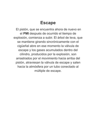 Escape
El pistón, que se encuentra ahora de nuevo en
el PMI después de ocurrido el tiempo de
explosión, comienza a subir. El árbol de leva, que
se mantiene girando sincrónicamente con el
cigüeñal abre en ese momento la válvula de
escape y los gases acumulados dentro del
cilindro, producidos por la explosión, son
arrastrados por el movimiento hacia arriba del
pistón, atraviesan la válvula de escape y salen
hacia la atmósfera por un tubo conectado al
múltiple de escape.
 
