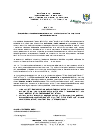 REPÚBLICA DE COLOMBIA
DEPARTAMENTO DE ANTIOQUIA
ALCALDÍA MUNICIPAL CIUDAD DE ANTIOQUIA
SECRETARÌA DE PLANEACIÒN E INFRAESTRUCTURA

-

EDICTO No.
(10 de Diciembre de 2013)

LA SECRETARIA DE PLANEACION E INFRAESTRUCTURA DEL MUNICIPIO DE SANTA FE DE
ANTIOQUIA - ANTIOQUIA
Con base en lo dispuesto en el Decreto 1469 de 2010, en su Capítulo II, Sección II Del procedimiento para la
expedición de la licencia y sus Modificaciones, Artículo 29. Citación a vecinos, el cual dispone “El curador
“
urbano o la autoridad municipal o distrital competente para el estudio, trámite y expedición de licencias, citará
a los vecinos colindantes del inmueble o inmuebles objeto de la solicitud para que hagan parte y puedan
hacer valer sus derechos. En la citación se dará a conocer, por lo menos, el número de radicación y fecha, el
n
nombre del solicitante de la licencia, la dirección del inmueble o inmuebles objeto de solicitud, la modalidad de
la misma y el uso o usos propuestos conforme a la radicación. La citación a vecinos se hará por correo
radicación.
certificado conforme a la información suministrada por el solicitante de la licencia.
Se entiende por vecinos los propietarios, poseedores, tenedores o residentes de predios colindantes, de
acuerdo con lo establecido en el numeral 6 del artículo 21 de este decreto.
lecido
Si la citación no fuere posible, se insertará un aviso en la publicación que para tal efecto tuviere la entidad o
en un periódico de amplia circulación local o nacional. En la publicación se incluirá la información indicada
incluirá
para las citaciones. En aquellos municipios donde esto no fuere posible, se puede hacer uso de un medio
masivo de radiodifusión local, en el horario de 8:00 A.M. a 8:00 P.M.”
Se Informa a las siguientes personas, que se ha recibido solicitud del señor OSCAR MAURICIO RODRIGUEZ
MARTINEZ con C.c 15.402.699 p expedir LICENCIA SUBDIVISION, en el predio 00538 MZ-029 matrícula
para
inmobiliaria 024-0014825, ubicado en la vereda el paso Real zona Rural del Municipio; cuyo radicado es el
icado
número 05042-0-13-0304 del 9 de Diciembre de 2013, con el fin de que estos hagan parte y puedan hacer
valer sus derechos; por lo anterior en un plazo no mayor a cinco (5) días calendario, deberán acercarse a este
despacho si tienen alguna objeción o solicitud referente al trámite anteriormente mencionado:
o
1. JUAN SANTIAGO MARTINEZ MOLINA, MARIA ELENA MARTINEZ DE VELEZ, MARIA AMPARO
MARTINEZ DE GALLEGO, LUCIA MARTINEZ DE NUTTIN, NORA ELENA MOLINALOPEZ, ANA
ISABEL MARTINEZ MOLINA, CAROLINA MARTINEZ MOLINA.
MO
2. GUSTAVO ALONSO RODRIGUEZ MARTINEZ, PIEDAD VICTORIA RODRIGUEZ MARTINEZ,
MARGARITA MARIA RODRIGUEZ MARTINEZ, JESUS ERNEL DUQUE GOMEZ, JAIRO HERNAN
URIBE CORREA, ADOLFO LEON CANO, AIDA LUZ SERNA MENDOZA.

GLORIA ASTRID PARRA MARIN
Secretaria de Planeación e Infraestructura.
Fecha de Fijación:
_______________

Fecha Desfijcación:

“ANTIOQUIA, CIUDAD DE OPORTUNIDADES…”
http://santafedeantioquia-antioquia.gov.co
Palacio Consistorial Carrera 9 No. 9-22 Tel. 853 11 36 Ext. 101
9

____________________
___

Fax 853 11 01

 