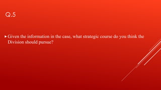 Q.5
Given the information in the case, what strategic course do you think the
Division should pursue?
 