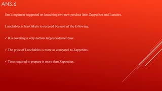 ANS.6
Jim Longstreet suggested on launching two new product lines Zappetites and Lunches.
Lunchables is least likely to succeed because of the following:
 It is covering a very narrow target customer base.
 The price of Lunchables is more as compared to Zappetites.
 Time required to prepare is more than Zappetites.
 