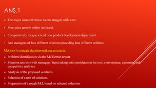 ANS.1
 The major issues McGraw had to struggle with were
• Poor sales growth within the brand.
• Comparatively inexperienced new product development department.
• And managers of four different divisions providing four different solution.
McGraw’s strategic decision-making process is:
 Problem identification via the McTiernan report.
 Situation analysis with managers’ input taking into consideration the cost, convenience, customer, and
competitive analyses.
 Analysis of the proposed solutions.
 Selection of a mix of solutions.
 Preparation of a rough P&L based on selected solutions
 