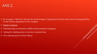 ANS.2
 For example, if McGraw chooses the fourth strategy of going back to basics, there may be strong problems
for the Finance department of the company.
 Negative Impacts:
 Demands huge investments in R&D and promotional campaigns,
 Asking for slashing prices to increase consumer base
 Put a dual pressure on Oscar Mayer.
 