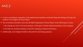 ANS.3
 A more consolidated competition with sophisticated machinery and better financial backing will make the
situation even tougher for Oscar Mayer
 The investments should be more into the R&D department of Oscar Mayer in the following two areas:-
1. Developing new line of red meat products, which goes with the traditional products of the company
2. Develop new products keeping in mind the changing consumer preferences
 Additionally, more budget should be allocated for advertising purposes.
 