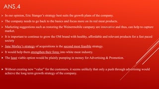 ANS.4
 In our opinion, Eric Stanger’s strategy best suits the growth plans of the company.
 The company needs to go back to the basics and focus more on its red meat products.
 Marketing suggestions such as restoring the Weinermobile campany are innovative and thus, can help to capture
market.
 It is important to continue to grow the OM brand with healthy, affordable and relevant products for a fast paced
society.
 Jane Morley’s strategy of acquisitions is the second most feasible strategy.
 It would help them strengthen their foray into white meat industry.
 The least viable option would be plainly pumping in money for Advertising & Promotion.
 Without creating new “value” for the customers, it seems unlikely that only a push through advertising would
achieve the long term growth strategy of the company.
 