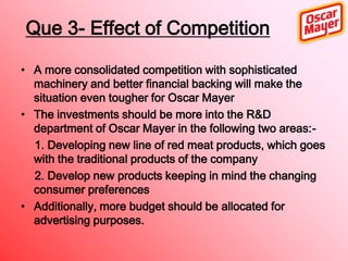 Que 3- Effect of Competition
• A more consolidated competition with sophisticated
machinery and better financial backing will make the
situation even tougher for Oscar Mayer
• The investments should be more into the R&D
department of Oscar Mayer in the following two areas:1. Developing new line of red meat products, which goes
with the traditional products of the company
2. Develop new products keeping in mind the changing
consumer preferences
• Additionally, more budget should be allocated for
advertising purposes.

 