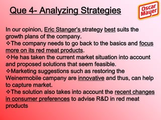 Que 4- Analyzing Strategies
In our opinion, Eric Stanger’s strategy best suits the
growth plans of the company.
The company needs to go back to the basics and focus
more on its red meat products.
He has taken the current market situation into account
and proposed solutions that seem feasible.
Marketing suggestions such as restoring the
Weinermobile campany are innovative and thus, can help
to capture market.
The solution also takes into account the recent changes
in consumer preferences to advise R&D in red meat
products

 