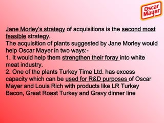 Jane Morley’s strategy of acquisitions is the second most
feasible strategy.
The acquisition of plants suggested by Jane Morley would
help Oscar Mayer in two ways:1. It would help them strengthen their foray into white
meat industry.
2. One of the plants Turkey Time Ltd. has excess
capacity which can be used for R&D purposes of Oscar
Mayer and Louis Rich with products like LR Turkey
Bacon, Great Roast Turkey and Gravy dinner line

 