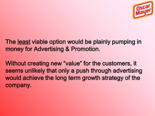 The least viable option would be plainly pumping in
money for Advertising & Promotion.

Without creating new “value” for the customers, it
seems unlikely that only a push through advertising
would achieve the long term growth strategy of the
company.

 