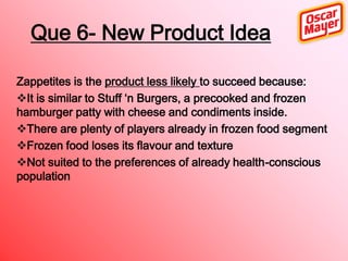 Que 6- New Product Idea
Zappetites is the product less likely to succeed because:
It is similar to Stuff ‘n Burgers, a precooked and frozen
hamburger patty with cheese and condiments inside.
There are plenty of players already in frozen food segment
Frozen food loses its flavour and texture
Not suited to the preferences of already health-conscious
population

 