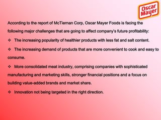 According to the report of McTiernan Corp, Oscar Mayer Foods is facing the
following major challenges that are going to affect company’s future profitability:
 The increasing popularity of healthier products with less fat and salt content.
 The increasing demand of products that are more convenient to cook and easy to
consume.
 More consolidated meat industry, comprising companies with sophisticated
manufacturing and marketing skills, stronger financial positions and a focus on
building value-added brands and market share.
 Innovation not being targeted in the right direction.

 